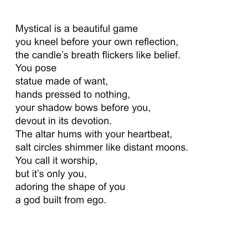 Mystical is a beautiful game
you kneel before your own reflection,
the candle’s breath flickers like belief.
You pose
statue made of want,
hands pressed to nothing,
your shadow bows before you,
devout in its devotion.
The altar hums with your heartbeat,
salt circles shimmer like distant moons.
You call it worship,
but it’s only you,
adoring the shape of you
a god built from ego.

