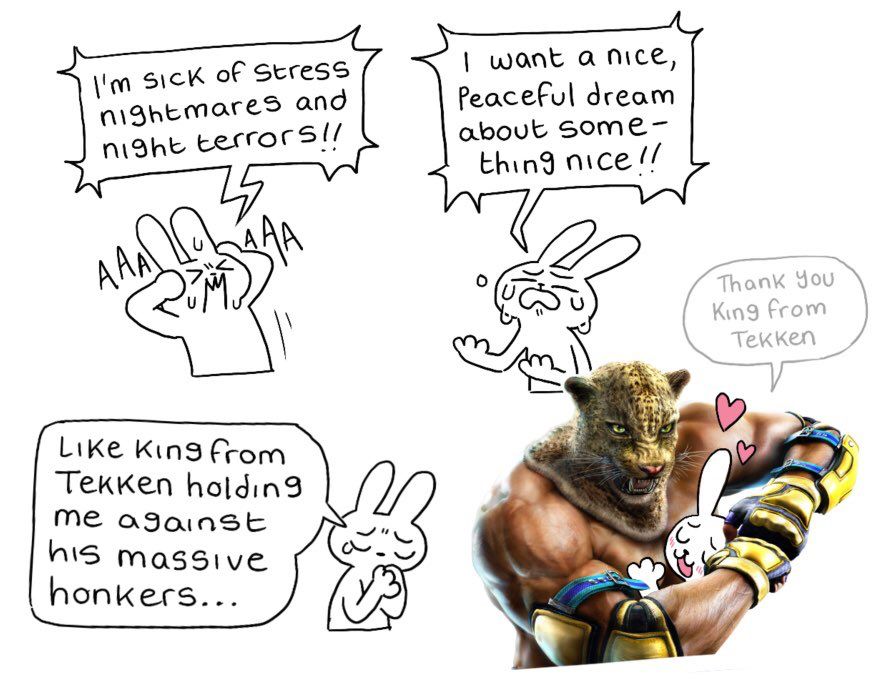 1: I’m sick of stress nightmares and night terrors!!
2: I want a nice, peaceful dream about something nice!!
3: like King from Tekken holding me against his massive honkers…
4: Thank you King from Tekken
