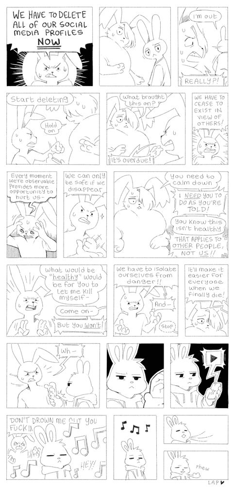 Panel 1: Ink angrily says “WE HAVE TO DELETE ALL OF OUR SOCIAL MEDIA PROFILES NOW”
Panel 2: Lye and Art both look over their shoulders at Ink
Panel 3: Art turns to leave while saying “I’m out”. Lye angrily shouts after him “REALLY?!”
Panel 4: Ink points at their phone and demands “start deleting.” Lye tries to placate them by saying “hold on”
Panel 5: Lye asks “what brought this on?” Ink says “IT’S OVERDUE!”
Panel 6: Ink continues “WE HAVE TO CEASE TO EXIST IN VIEW OF OTHERS!”
Panel 7: Ink continues “every moment we’re observable provides more opportunity to hurt us-“
Panel 8: continues “we can only be safe if we disappear” as they hit their palm with their fist
Panel 9: Lye says “you need to calm down.” Ink replies “I NEED YOU TO DO AS YOU’RE TOLD!” Lye continues “you know this isn’t healthy” and Ink says “THAT APPLIES TO OTHER PEOPLE, NOT US!”
Panel 10: Ink does finger quotes as they say “what would be ‘healthy’ would be for you let me kill myself-“ Lye interrupts “come on” and Ink continues “BUT YOU WON’T!”
Panel 11: continues “we have to isolate ourselves from danger!! And-” Lye quietly says “stop”
Panel 12: Ink continues “it’ll make it easier for everyone when we finally die!” Lye looks at them sadly
Panel 13: Ink is interrupted by Eas grabbing hold of their wrist
Panel 14: Eas looks at Ink
Panel 15: Eas turns to their phone, and begins to play music
Panel 16: Eas is surrounded by music as Ink begins to fade into the background. Ink yells “DON’T DROWN ME OUT YOU FUCKIN- HEY!”
Panel 17: Ink has faded completely, leaving Eas with the music
Panel 18: Eas inhales
Panel 19: Eas exhales