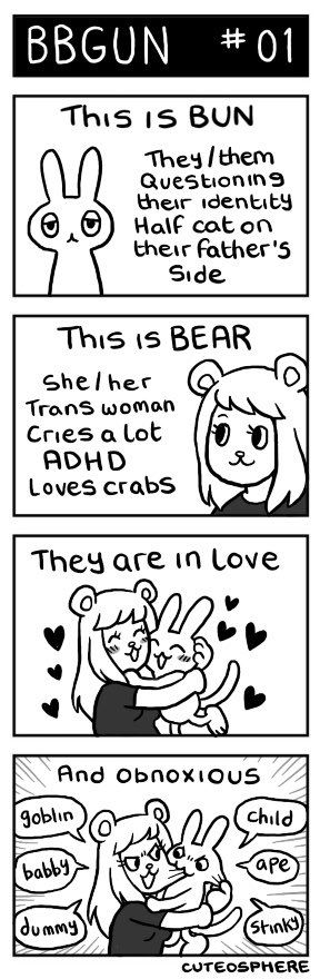 Panel 1: This is BUN. They/them, questions their identity, half cat on their father’s side
Panel 2: This is BEAR. She/her, trans woman, cries a lot, ADHD, loves crabs
Panel 3: Bear and bun embrace surrounded by hearts. Text reads “they are in love”
Panel 4: text continues “and obnoxious”. Bear and Bun pinch and pull at each other and call each other names