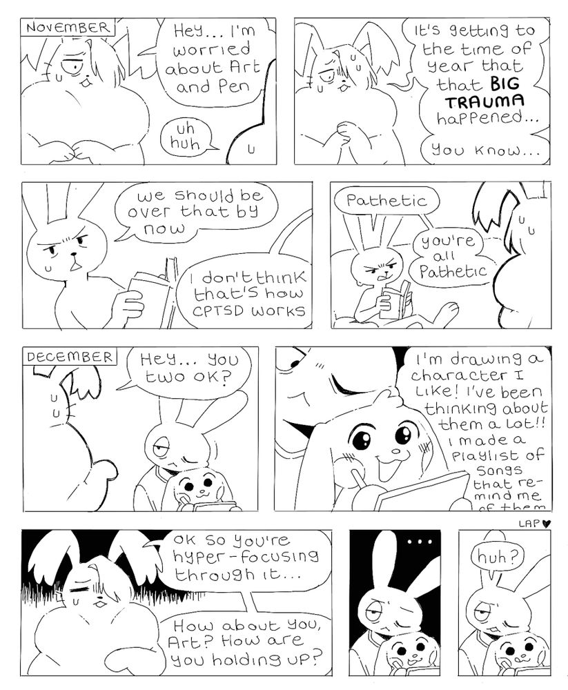 Panel 1: November. A large rabbit (Lye) says “Hey… I’m worried about Art and Pen”. An off-screen character replies “uh huh”.
Panel 2: Lye says “it’s getting to the time of year that that BIG TRAUMA happened… You know…”
Panel 3: a thin rabbit (Ink) says “we should be over that by now”. Off-screen Lye replies “I don’t think that’s how CPTSD works”.
Panel 4: Ink looks annoyed and says “pathetic. You’re all pathetic”.
Panel 5: December. Art is leaning tiredly on Pen while he draws on a tablet. Lye says to them “hey… you two ok?”
Panel 6: Pen is cheerful and excited looking as he says “I’m drawing a character I like! I’ve been thinking about them a lot!! I made a playlist of songs that remind me of them-“
Panel 7: Lye looks worried and says “ok so you’re hyper-focusing through it… How about you, Art? How are you holding up?”
Panel 8: Art stares tiredly and says nothing
Panel 9: Art eventually says “huh?” and looks confused