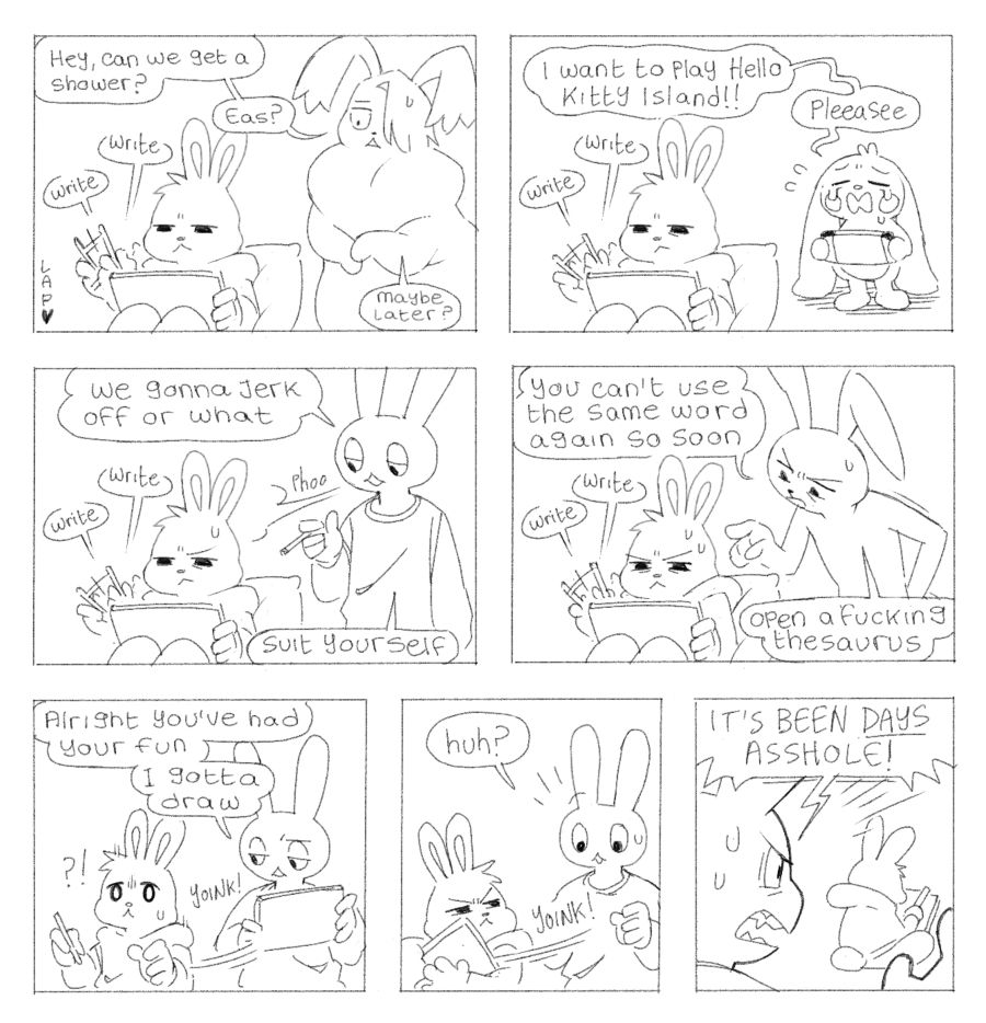 Panel 1: Eas writes furiously while Lye nervously asks “can we get a shower? Eas? Maybe later?”
Panel 2: Eas continues to write while Pen stands behind them and wails “I want to play hello kitty island!! Pleeeaseee”
Panel 3: Eas is still writing. Art asks “we gonna jerk off or what” then takes their silence as a negative and says “suit yourself”
Panel 4: Ink stands behind Eas as they continue to write and says “you can’t use the same word again so soon. Open a fucking thesaurus”
Panel 5: Art snatches the tablet from Eas and says “alright you’ve had your fun. I gotta draw”
Panel 6: Eas takes the tablet back
Panel 7: Eas resumes their writing as Art shouts at them “IT’S BEEN DAYS ASSHOLE”