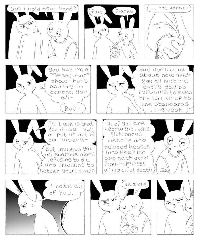 Panel 1: Art asks Ink “can I hold your hand?”
Panel 2: Ink begrudgingly says “fine” and Art says “thanks”
Panel 3: a zoom in on their hands as Ink says “…you know-“
Panel 4: Ink continues, “you say I’m a ‘persecutor’ that I hurt and try to control you all- but-“
Panel 5: continues “you don’t think about how much you all hurt me every day by refusing to even try to live up to the standards I request”
Panel 6: continues “all I ask is that you do as I say or put us out of our misery- but instead you all shamble along refusing to die and unwilling to better yourselves”
Panel 7: continues “all of you are lethargic, ugly, gluttonous, juvenile and deluded beasts who keep me and each other from happiness or merciful death”
Panel 8: Ink finishes by saying “I hate all of you”
Panel 9: Art leans against Ink, nuzzling affectionately against their shoulder
Panel 10: Ink sits miserable and defeated