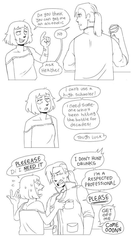 Panel 1: Lania asks “do you think you can get me an alcoholic” Diana replies “no. Ask Heather”
Panel 2: Lania, disappointed, says “I can’t use a high schooler! I need someone who’s been hitting the bottle for decades!” Off screen Diana replies “tough luck”
Panel 3: Lania grabs Diana and yells “PLEEEEASE DI I NEED IT” Diana angrily replies “I DON’T HUNT DRUNKS. I’M A RESPECTED PROFESSIONAL” Lania says “PLEEEASE” and Diana says “GET OFF ME”. Lania continues to whine “COME OOONNN”
