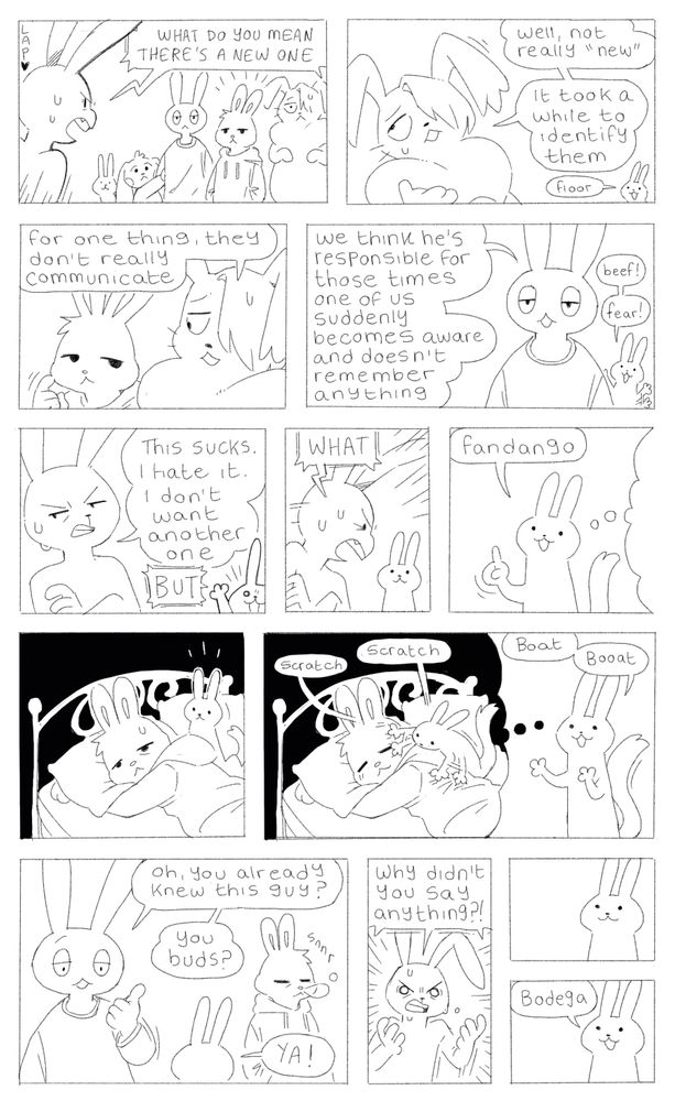 Panel 1: Ink angrily shouts “WHAT DO YOU MEAN THERE’S A NEW ONE” at the other brain bunnies, who are joined by a new bunny
Panel 2: Lye says “well, not really ‘new’. It took a while to identify them.” In the background Nib pops up and says “floor”
Panel 3: Lye looks over at the new bunny and continues “for one thing, they don’t really communicate”
Panel 4: Art says “we think he’s responsible for those times one of us suddenly becomes aware and doesn’t remember anything.” Behind him Nib waves their arms and says “beef! Fear!”
Panel 5: Nib looks annoyed and says “this sucks. I hate it. I don’t want another one.” Nib pops up again and shouts “BUT”
Panel 6: Ink angrily turns to Nib and shouts “WHAT”
Panel 7: Nib says “fandango” and transitions us into a memory of theirs
Panel 8: the unknown bunny is lying in bed, looking tired and unhappy. Nib sits beside them
Panel 8: Nib frantically scratches the unknown bunny, which has the effect of making them more peaceful. We transition back to Nib in the present who says “boat. Booat.”
Panel 9: Art gestures toward the unknown bunny (who is dosing) and asks “oh, you already knew this guy? You buds?” Nib replies “YA!”
Panel 10: Ink angrily shouts “why didn’t you say anything?!”
Panel 11: a beat of silence
Panel 12: Nib says “bodega”