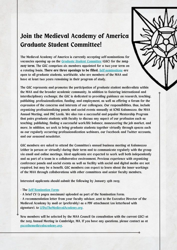 Join the Medieval Academy of America Graduate Student Committee! The Medieval Academy of America is currently accepting self-nominations for vacancies opening up on the Graduate Student Committee (GSC) for the 2025-2027 term. The GSC comprises six members appointed for a two-year term on a rotating basis. There are three openings to be filled. Self-nominations are open to all graduate students, worldwide, who are members of the MAA and have at least two years remaining in their program of study. 
GSC members are asked to attend the Committee's annual business meeting at Kalamazoo (either in person or virtually) during their term and to communicate regularly with the group via email and online meetings. Ideal applicants are expected to work well both independently and as part of a team in a collaborative environment. Previous experience with organizing conference panels and social events as well as facility with social and digital media are not required, but may be a benefit. GSC members can expect to learn about the inner-workings of the MAA through collaborations with other committees and senior faculty members.

Interested applicants should submit the following by January 15th 2025:

- The Self-Nomination Form;
- A brief CV (2 pages maximum) uploaded as part of the Nomination Form;
- A recommendation letter from your faculty advisor, sent to the Executive Director of the Medieval Academy by mail or (preferably) as a PDF attachment (on letterhead with signature), to LFD@TheMedievalAcademy.org.

New members will be selected by the MAA Council (in consultation with the current GSC) at the 2025 Annual Meeting in Cambridge, MA. If you have any questions, please contact us at gsc@themedievalacademy.org.