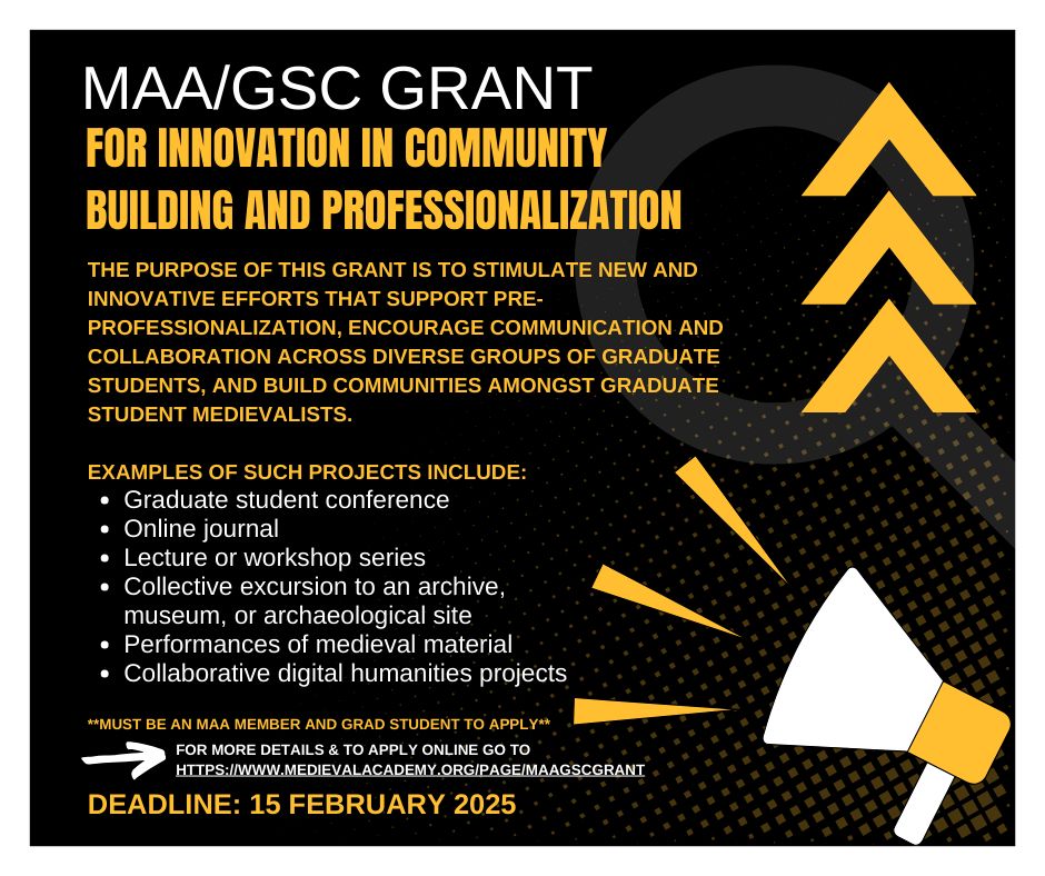 MAA/GSC Grant for Innovation in Community Building and Professionalization. The purpose of this grant is to stimulate new and innovative efforts that support pre-professionalization, encourage communication and collaboration across diverse groups of graduate students, and build communities amongst graduate student medievalists. Examples of such projects include: Graduate student conference; Online journal; Lecture or workshop series; Collective excursion to an archive, museum, or archaeological site; Performances of medieval material; Collaborative digital humanities projects. **Must be an MAA Member and Grad student to apply** For more details & to apply online go to
https://www.medievalacademy.org/page/MAAGSCGrant Deadline: 15 February 2025
