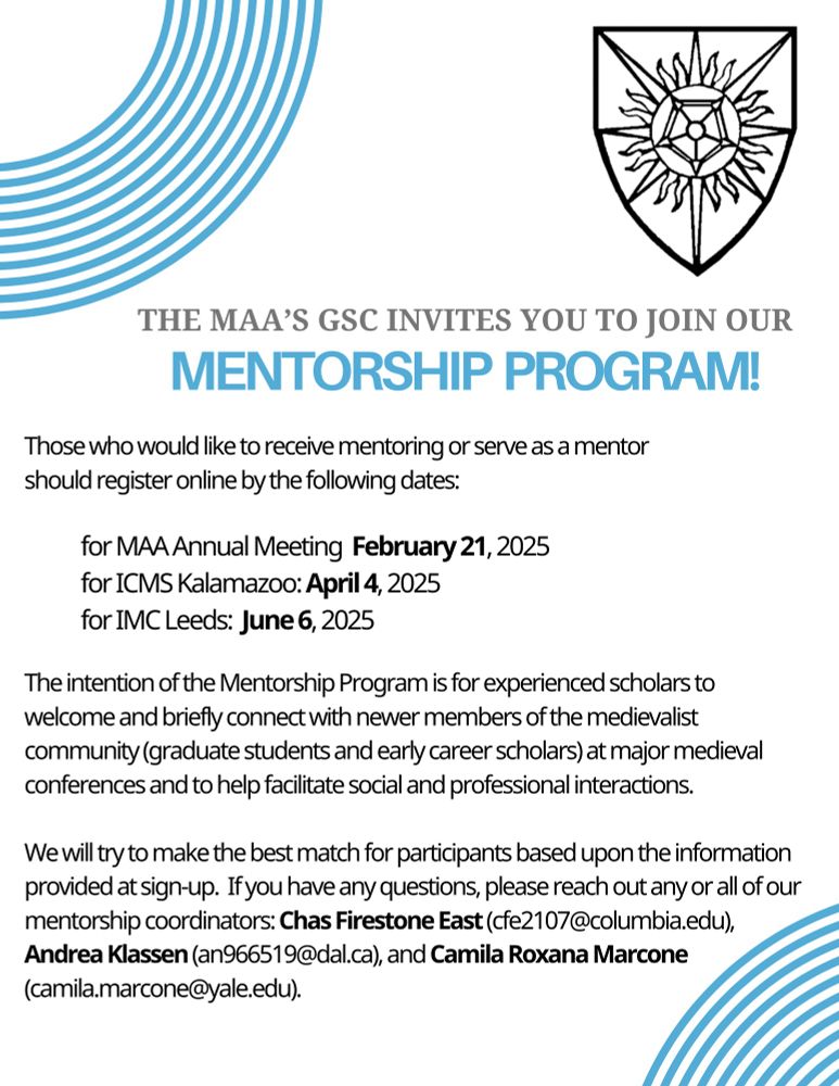 The MAA’s GSC invites you to join our Mentorship  Program! Those who would like to receive mentoring or serve as a mentor should register online by the following dates: for MAA Annual Meeting  February 21, 2025
for ICMS Kalamazoo: April 4, 2025
for IMC Leeds:  June 6, 2025. The intention of the Mentorship Program is for experienced scholars to welcome and briefly connect with newer members of the medievalist community (graduate students and early career scholars) at major medieval conferences and to help facilitate social and professional interactions. 

We will try to make the best match for participants based upon the information provided at sign-up.  If you have any questions, please reach out any or all of our mentorship coordinators: Chas Firestone East (cfe2107@columbia.edu), Andrea Klassen (an966519@dal.ca), and Camila Roxana Marcone (camila.marcone@yale.edu).