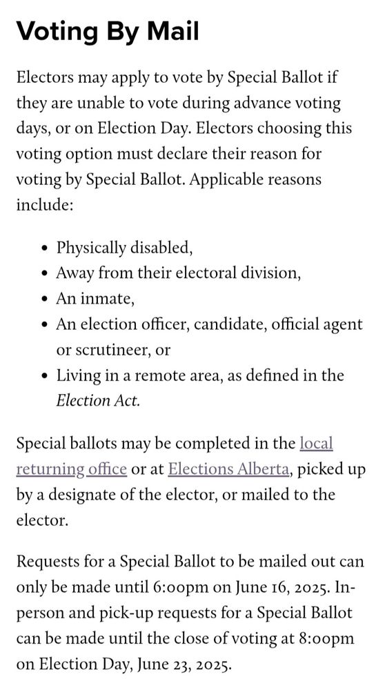 Image is a screenshot from the Elections Alberta website (https://www.elections.ab.ca/voters/how-to-vote/). It reads:

Voting By Mail
Electors may apply to vote by Special Ballot if they are unable to vote during advance voting days, or on Election Day. Electors choosing this voting option must declare their reason for voting by Special Ballot. Applicable reasons include:

Physically disabled,
Away from their electoral division,
An inmate,
An election officer, candidate, official agent or scrutineer, or
Living in a remote area, as defined in the Election Act.
Special ballots may be completed in the local returning office or at Elections Alberta, picked up by a designate of the elector, or mailed to the elector.

Requests for a Special Ballot to be mailed out can only be made until 6:00pm on June 16, 2025. In-person and pick-up requests for a Special Ballot can be made until the close of voting at 8:00pm on Election Day, June 23, 2025.