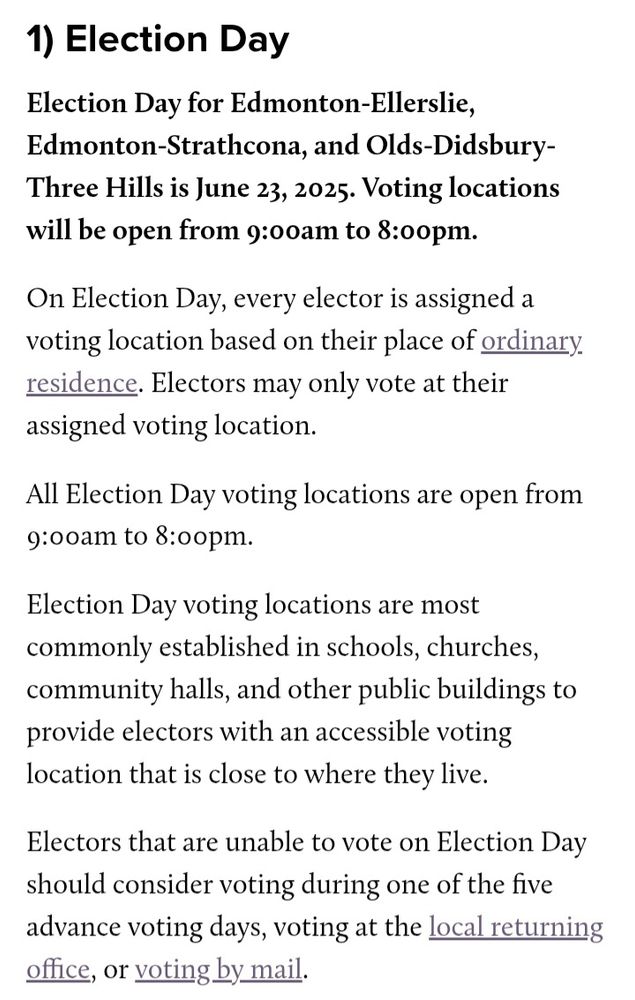 Image is a screenshot from the Elections Alberta website (https://www.elections.ab.ca/voters/how-to-vote/). It reads:


1) Election Day
Election Day for Edmonton-Ellerslie, Edmonton-Strathcona, and Olds-Didsbury-Three Hills is June 23, 2025. Voting locations will be open from 9:00am to 8:00pm. 

On Election Day, every elector is assigned a voting location based on their place of ordinary residence. Electors may only vote at their assigned voting location.

All Election Day voting locations are open from 9:00am to 8:00pm.

Election Day voting locations are most commonly established in schools, churches, community halls, and other public buildings to provide electors with an accessible voting location that is close to where they live.

Electors that are unable to vote on Election Day should consider voting during one of the five advance voting days, voting at the local returning office, or voting by mail.