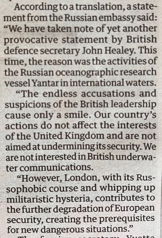 From the Guardian, 20.11.2025. 
According to a translation, a statement from the Russian embassy said:
"We have taken note of yet another provocative statement by British defence secretary John Healey. This time, the reason was the activities of the Russian oceanographic research vessel Yantar in international waters.
"The endless accusations and suspicions of the British leadership cause only a smile. Our country's actions do not affect the interests of the United Kingdom and are not aimed at undermining its security. We are not interested in British underwater communications.
"However, London, with its Russophobic course and whipping up militaristic hysteria, contributes to the further degradation of European security, creating the prerequisites for new dangerous situations."