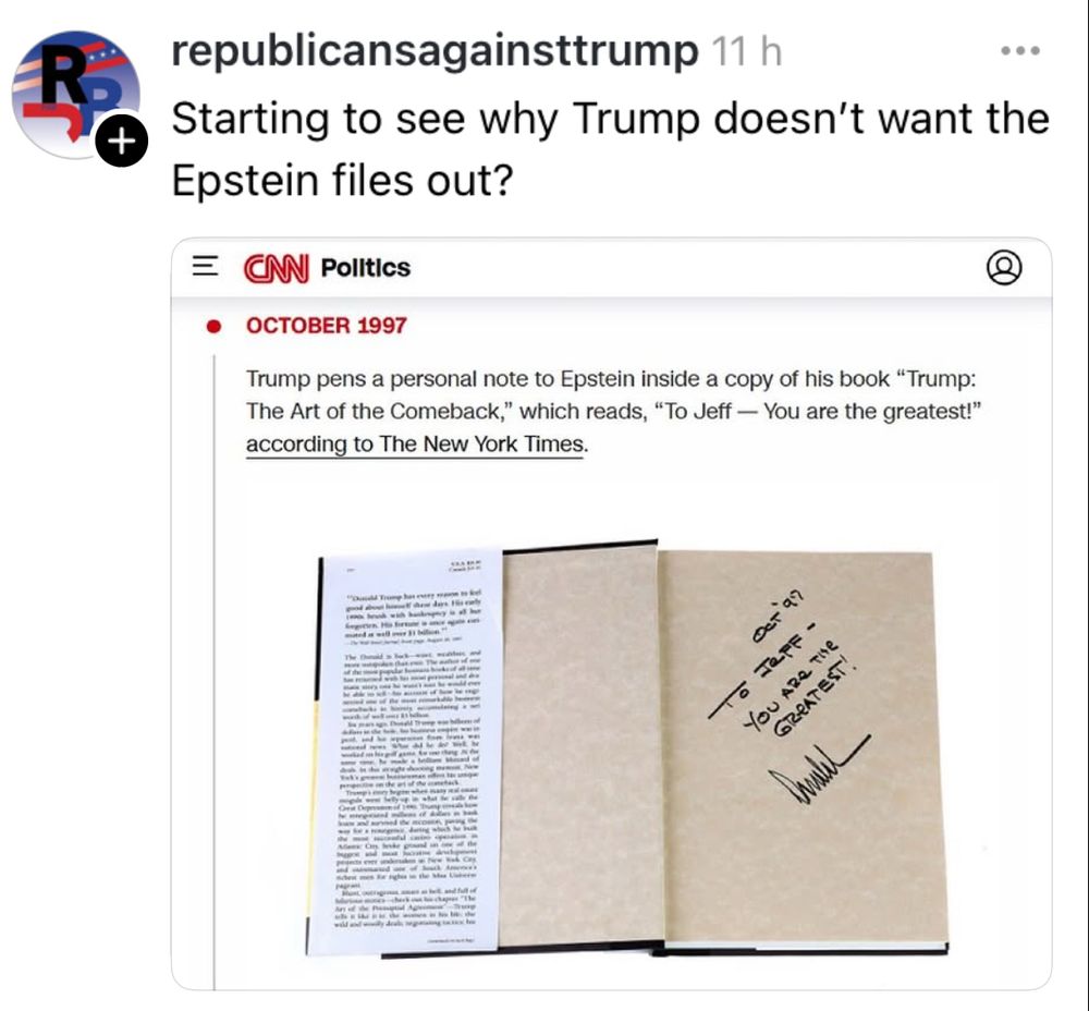 Republicansagainsttrump on threads 

Starting to see why Trump doesn't want the Epstein files out?

Picture of a CNN politics post:
Trump dedicated his book to Epstein in 1997 with the following text:

Trump pens a personal note to Epstein inside a copy of his book "Trump:
The Art of the Comeback," which reads, "To Jeff — You are the greatest!" according to The New York Times.