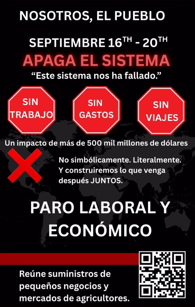 NOSOTROS, EL PUEBLO SEPTIEMBRE 16TH - 20TH APAGA EL SISTEMA
"Este sistema nos ha fallado."
SIN TRABAJO
SIN GASTOS
SIN VIAJES
Un impacto de más de 500 mil millones de dólares
No simbólicamente. Literalmente.
Y construiremos lo que venga después JUNTOS.
PARO LABORAL Y ECONÓMICO
Reúne suministros de pequeños negocios y mercados de agricultores.