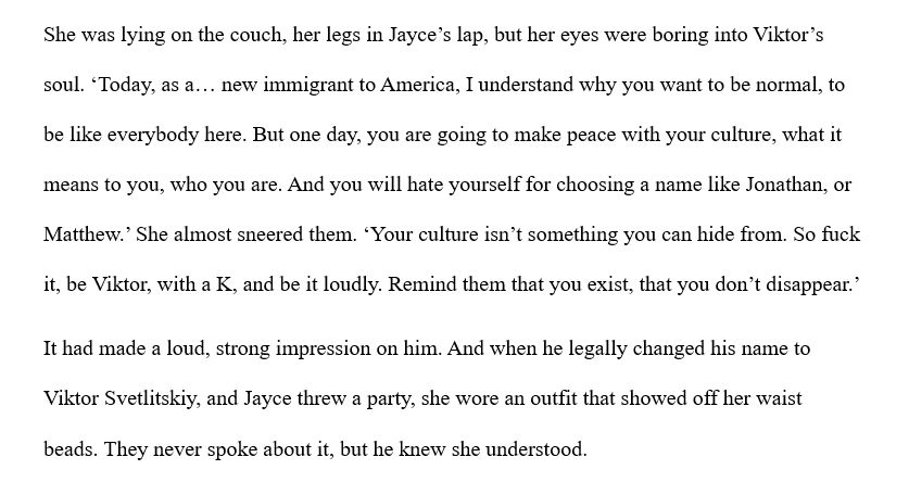 She was lying on the couch, her legs in Jayce’s lap, but her eyes were boring into Viktor’s soul. ‘Today, as a… new immigrant to America, I understand why you want to be normal, to be like everybody here. But one day, you are going to make peace with your culture, what it means to you, who you are. And you will hate yourself for choosing a name like Jonathan, or Matthew.’ She almost sneered them. ‘Your culture isn’t something you can hide from. So fuck it, be Viktor, with a K, and be it loudly. Remind them that you exist, that you don’t disappear.’ 
It had made a loud, strong impression on him. And when he legally changed his name to Viktor Svetlitskiy, and Jayce threw a party, she wore an outfit that showed off her waist beads. They never spoke about it, but he knew she understood.
