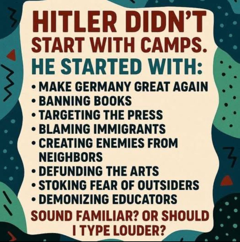 HITLER DIDN'T START WITH CAMPS.
HE STARTED WITH:
- Make Germany Great Again
- Banning books
- Targeting the press
- Blaming immigrants
- Creating enemies from neighbors 
- Defunding the arts
- Stoking fear of outsiders
- Demonizing educators
SOUND FAMILIAR? OR SHOULD I TYPE LOUDER?