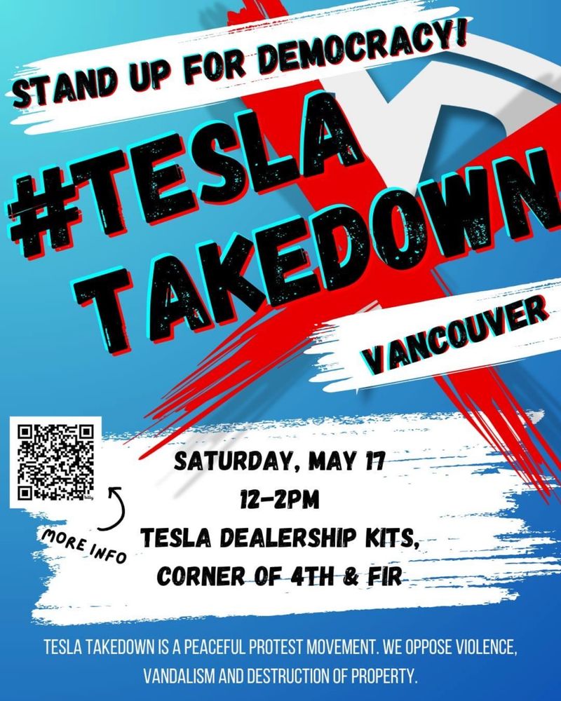 Image is of a poster for a #TeslaTakedown in Vancouver, BC on May 17th. The text of the poster reads: 

STAND UP FOR DEMOCRACY!

#TESLA
TAKEDOWN
VANCOUVER

SATURDAY, MAY 17
12 - 2PM
TESLA DEALERSHIP KITS,
CORNER OF 4TH & FIR

Tesla Takedown is a peaceful protest movement. We oppose violence, vandalism and destruction of property.