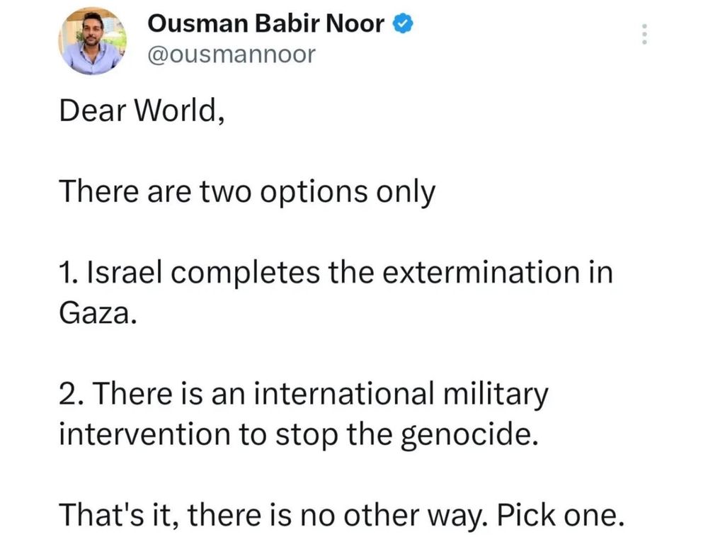 Image is a tweet by Osman Babir Noor @ousmannoor
Text reads:

Dear World,

There are two options only

1. Israel completes the extermination in Gaza.

2. There is an international military intervention to stop the genocide.

That's it, there is no other way. Pick one.