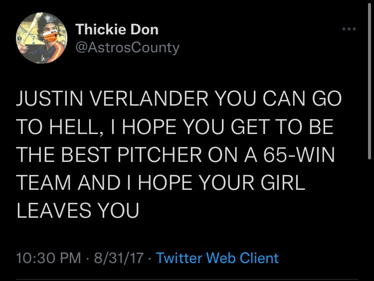 I tweeted at 10:30pm on August 31, 2017: “JUSTIN VERLANDER YOU CAN GO TO HELL. I HOPE YOU GET TO BE THE BEST PITCHER ON A 65-WIN TEAM AND I HOPE YOUR GIRL LEAVES YOU” About 31 minutes later it was announced that he did not, in fact, reject the trade to Houston
