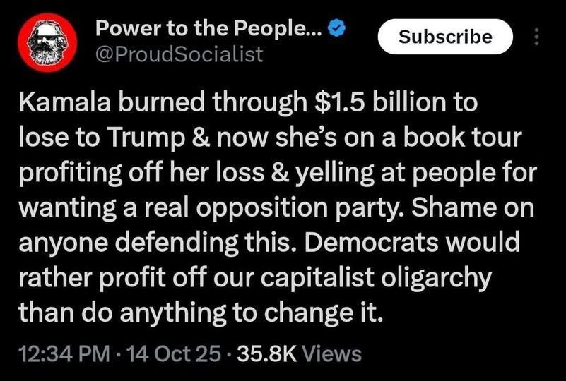 Kamala burned through 1.5B to lose to Trump and now she's on a book tour profiting off her loss and yelling at people for wanting a real opposition party. Shame on anyone defending this.  Democrats would rather profit off our capitalist oligarchy than do anything to change it. 