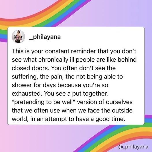 This is your constant reminder that you don't see what chronically ill people are like behind closed doors.  You often don't see the suffering, the pain, the not being able to do thinkgs.  You see someone pretending to be well.  