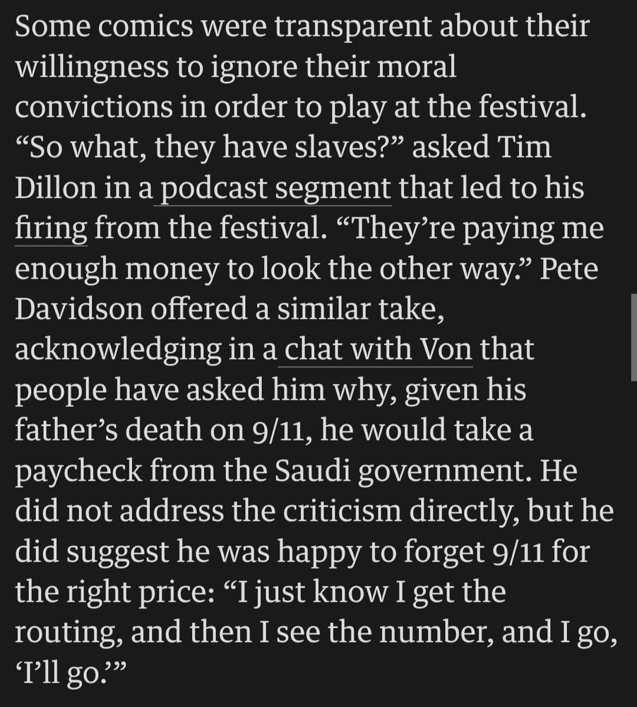 From The Guardian, 30 September 2025:
"Some comics were transparent about their willingness to ignore their moral convictions in order to play at the festival. “So what, they have slaves?” asked Tim Dillon in a podcast segment that led to his firing from the festival. “They’re paying me enough money to look the other way.” Pete Davidson offered a similar take, acknowledging in a chat with Von that people have asked him why, given his father’s death on 9/11, he would take a paycheck from the Saudi government. He did not address the criticism directly, but he did suggest he was happy to forget 9/11 for the right price: “I just know I get the routing, and then I see the number, and I go, ‘I’ll go.’”"