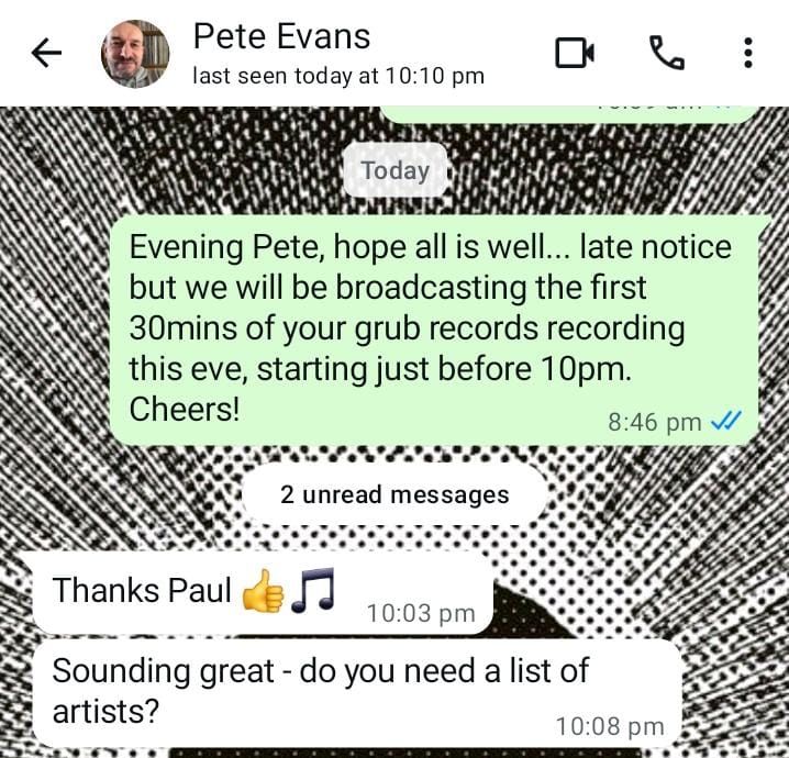 A Whatsapp conversation screenshot.

Person 1:Evening Pete, hope all is well... late notice but we will be broadcasting the first 30mins of your grub records recording this eve, starting just before 10pm. Cheers! 

Person 2: Thanks Paul
Sounding great - do you need a list of artists?