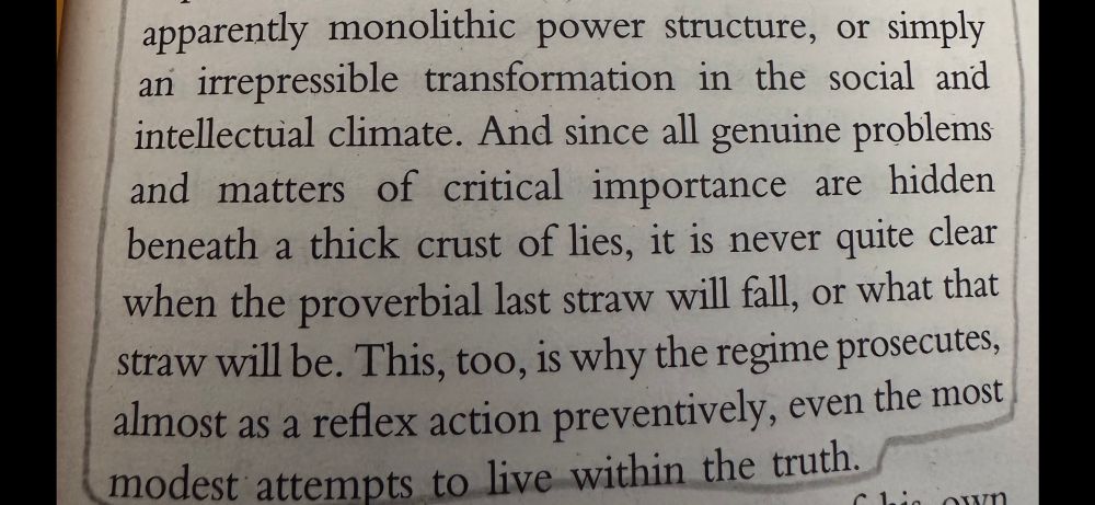 Continuation of book page. “apparently monolithic power structure, or simply an irrepressible transformation in the social and intellectual climate. And since all genuine problems and matters of critical importance are hidden beneath a thick crust of lies, it is never quite clear when the proverbial last straw will fall, or what that straw will be. This, too, is why the regime prosecutes, almost as a reflex action preventively, even the most, modest attempts to live within the truth.”