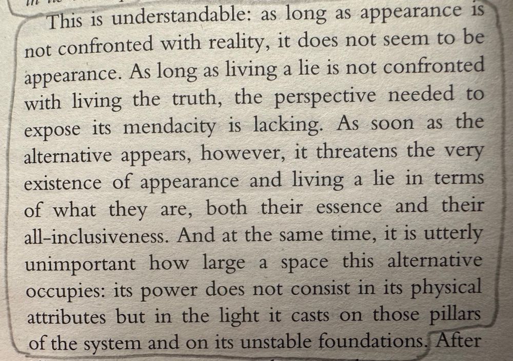 This is understandable: as long as appearance is not confronted with reality, it does not seem to be appearance. As long as living a lie is not confronted with living the truth, the perspective needed to expose its mendacity is lacking. As soon as the alternative appears, however, it threatens the very existence of appearance and living a lie in terms of what they are, both their essence and their all-inclusiveness. And at the same time, it is utterly unimportant how large a space this alternative occupies: its power does not consist in its physical attributes but in the light it casts on those pillars of the system and on its unstable foundations. - Vaclav Havel