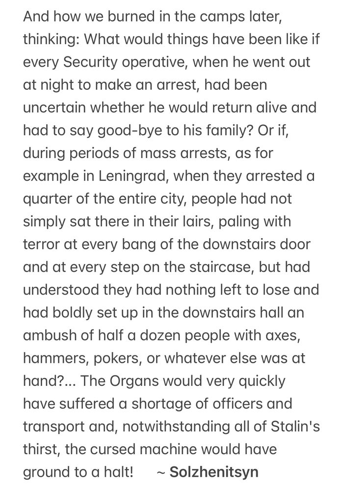 And how we burned in the camps later, thinking: What would things have been like if every Security operative, when he went out at night to make an arrest, had been uncertain whether he would return alive and had to say good-bye to his family? Or if, during periods of mass arrests, as for example in Leningrad, when they arrested a quarter of the entire city, people had not simply sat there in their lairs, paling with terror at every bang of the downstairs door and at every step on the staircase, but had understood they had nothing left to lose and had boldly set up in the downstairs hall an ambush of half a dozen people with axes, hammers, pokers, or whatever else was at hand?... The Organs would very quickly have suffered a shortage of officers and transport and, notwithstanding all of Stalin's thirst, the cursed machine would have ground to a halt!      ~ Solzhenitsyn