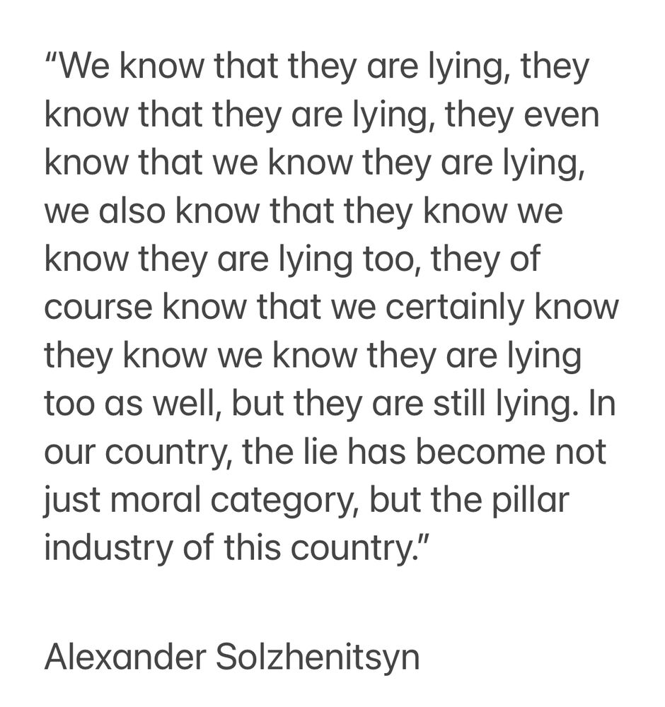 “We know that they are lying, they know that they are lying, they even know that we know they are lying, we also know that they know we know they are lying too, they of course know that we certainly know they know we know they are lying too as well, but they are still lying. In our country, the lie has become not just moral category, but the pillar industry of this country.” 

Alexander Solzhenitsyn