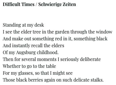 Difficult Times / Schwierige Zeiten

Standing at my desk I see the elder tree in the garden through the window And make out something red in it, something black And instantly recall the elders
Of my Augsburg childhood.
Then for several moments I seriously deliberate
Whether to go to the table For my glasses, so that I might see
Those black berries again on such delicate stalks.

- Bertold Brecht