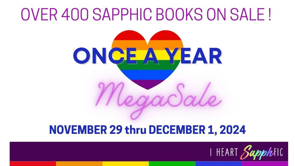A white background with words, “Over 400 Sapphic Books on Sale” on top. Beneath is a rainbow-colored heart that says Once A Year and Mega Sale underneath. Below that, it says, “November 29 thru December 1, 2024” 
