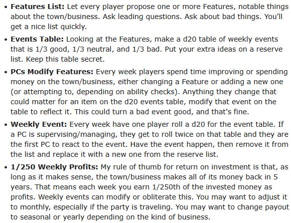 

    Features List: Let every player propose one or more Features, notable things about the town/business. Ask leading questions. Ask about bad things. You'll get a nice list quickly.

    Events Table: Looking at the Features, make a d20 table of weekly events that is 1/3 good, 1/3 neutral, and 1/3 bad. Put your extra ideas on a reserve list. Keep this table secret.

    PCs Modify Features: Every week players spend time improving or spending money on the town/business, either changing a Feature or adding a new one (or attempting to, depending on ability checks). Anything they change that could matter for an item on the d20 events table, modify that event on the table to reflect it. This could turn a bad event good, and that's fine.

    Weekly Event: Every week have one player roll a d20 for the event table. If a PC is supervising/managing, they get to roll twice on that table and they are the first PC to react to the event. Have the event happen, then remove it from the list and replace it with a new one from the reserve list.

    1/250 Weekly Profits: My rule of thumb for return on investment is that, as long as it makes sense, the town/business makes all of its money back in 5 years. That means each week you earn 1/250th of the invested money as profits. Weekly events can modify or obliterate this. You may want to adjust it to monthly, especially if the party is traveling. You may want to change payout to seasonal or yearly depending on the kind of business.
