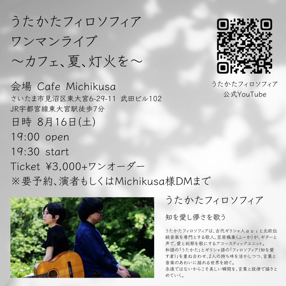 うたかたフィロソフィア
ワンマンライブ　
〜カフェ、夏、灯火を〜

会場 Cafe Michikusa
さいたま市見沼区東大宮6-29-11 武田ビル102
JR宇都宮線東大宮駅徒歩7分
日時 8月16日(土)
19:00 open
19:30 start
Ticket ¥3,000+ワンオーダー
※要予約、演者もしくはMichikusa様DMまで

うたかたフィロソフィア
知を愛し儚さを歌う

うたかたフィロソフィアは、古代ギリシャ人αοιと北欧伝統音楽を専門とする歌人、笠原楓奏（ふーか）が、ギターと声で、愛と刹那を歌にするアコースティックユニット。
和語の「うたかた」とギリシャ語の「フィロソフィア（知を愛す者）」を重ね合わせ、2人の持ち味を活かしつつ、言葉と音楽のあわいに揺れる世界を紡ぐ。
永遠ではないからこそ美しい瞬間を、言葉と旋律で描きとめていく。