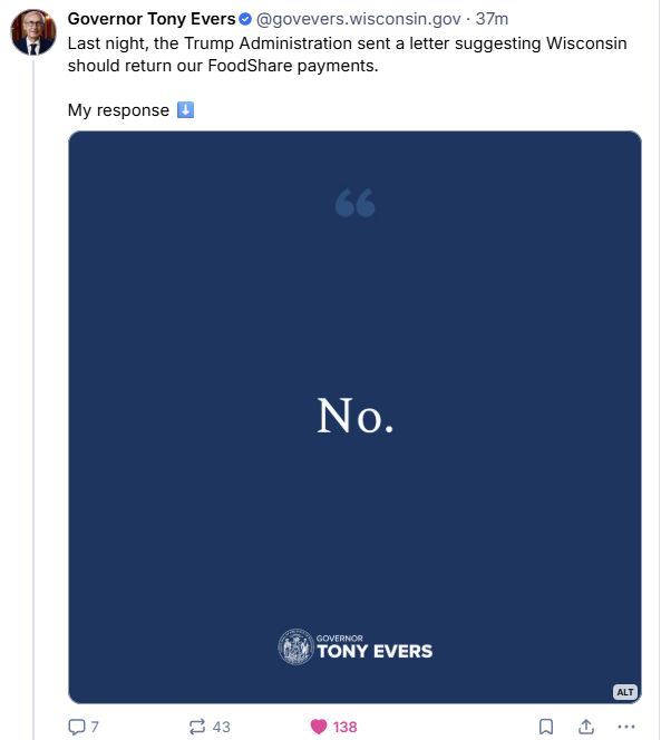 Screenshot of a bluesky post from Governor Tony Evers (govevers.wisconsin.gov). It says "Last night, the Trump Administration sent a letter suggesting Wisconisn should return our FoodShare payments. My reponse ⬇️" Below the text of the post is an image that is mostly blue background, with a lighter blue quote mark at the top, and white text that says "No." At the bottomg of the image, it has the governor's seal in white and, in white, the text "Governor Tony Evers".