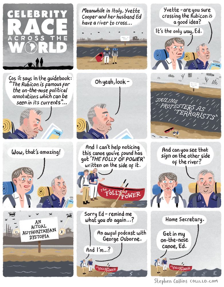 1
[Title panel]
Celebrity Race Across The World 

2
[Voiceover]
Meanwhile in Italy, Yvette and Ed have to cross a river.

[Show YVETTE COOPER and ED BALLS standing on a riverbank. At Yvette’s feet is a canoe. Ed is reading a guidebook.]  

3
ED BALLS:
Yvette - are you sure crossing the Rubicon is a good idea?

YVETTE COOPER:
It’s the only way, Ed.

4
ED BALLS:
Only it says in the guidebook ‘The Rubicon is noted for the on-the-nose political annotations which can be seen in its currents’…

5
ED BALLS [squinting up from his guidebook to look at the river]:

Oh yeah, look - 

6
[We see an elevated view of the river, where the words
BANNING NONVIOLENT PROTEST are written in the waves].

7
YVETTE COOPER:
Cor, that’s amazing!

8
ED BALLS:
And I can’t help noticing the canoe you’ve found has 
‘THE FOLLY OF POWER’ written on it

[Show their canoe by Yvette’s feet, with THE FOLLY OF POWER written on the side].

9
ED BALLS:
And can you see that *sign* on the other side…

10
[Show the land on the other sign of the river which has a sign stuck in the ground reading]:

AN ACTUAL AUTHORITARIAN DYSTOPIA, DON’T BE MENTAL

11
YVETTE COOPER:
Sorry Ed - remind me what you do again…?

ED BALLS:
An awful podcast with George Osborne.

YVETTE COOPER:
And I’m…?

12
ED BALLS:
Home Secretary.

YVETTE COOPER:
Get in the on-the-nose canoe, Ed.

[ends]
