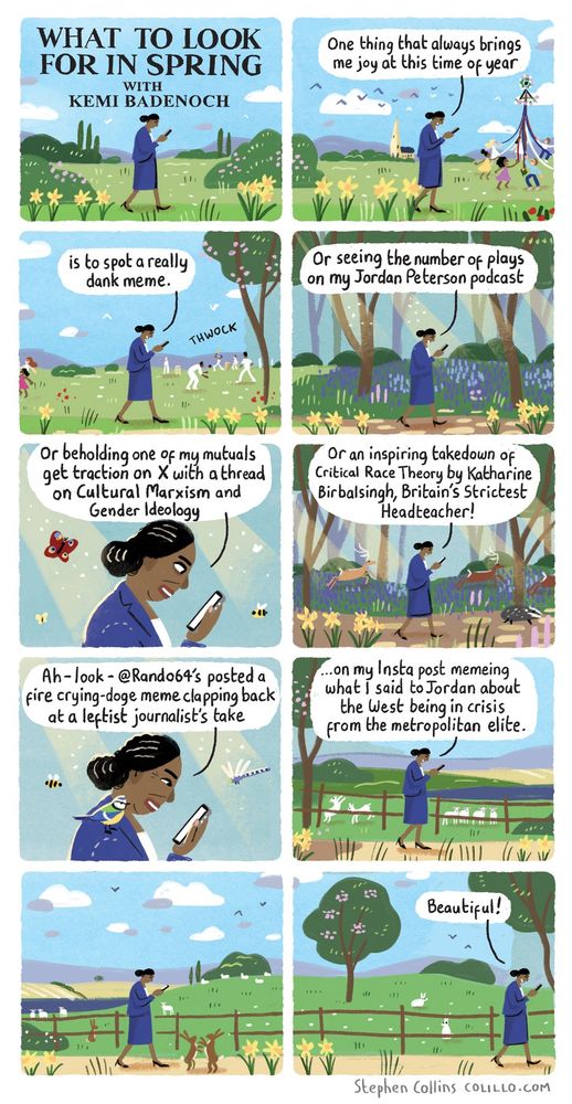 1 [Title panel, like the old Ladybird book]: 

'What To Look For In Spring
with Kemi Badenoch'

2
KEMI [glued to her phone as she walks through a beautiful springtime scene]:
One thing that always brings me joy at this time of year

3
KEMI:
is to spot a really dank meme. 

[Kemi is walking past children dancing round a maypole, daffodils swaying in the breeze, cricketers playing on village greens]

4
KEMI:
Or seeing the number of plays on my Jordan Peterson podcast 

[She has now entered a beautiful woodland, shafts of light dappling an infinite carpet of bluebells]

5
KEMI:
Or beholding one of my mutuals get traction on X with a thread on Cultural Marxism and Gender Ideology

[Butterflies flit past. A Badger scampers by her feet, unheeded]

6
KEMI:
Or an inspiring takedown of Critical Race Theory by Katherine Birbalsingh, Britain’s Strictest Headteacher!

7
KEMI [a bluebird landing on her shoulder, a dragonfly buzzing past through a shaft of sunlight]:
Ah - look - @Rando64’s reposted a fire crying-doge meme clapping back at some leftist journalist’s take 

8
KEMI:
[Continues]
...on my Insta post memeing what I said to Jordan about the West being in crisis from the metropolitan elite.

9
KEMI:
[silently walking, still looking at her phone while deer gambol, lambs frolic, hares box around her, unheeded]

10
KEMI:
[Walking off into out of the woods, still on her phone]:
Beautiful!

