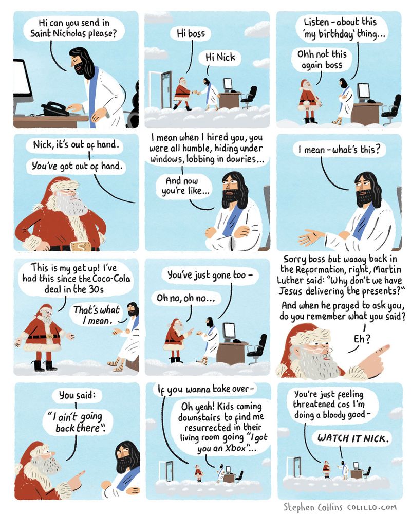 [Scene is JESUS sat behind a boss’s desk in his office on a cloud in HEAVEN]

1
JESUS [speaking into intercom]

Hi can you send in Saint Nicholas please

2
SANTA [entering in full Santa garb]:
Hi boss

JESUS:
Hi Nick

3
JESUS:
Listen - about this ‘my birthday’ thing...

SANTA:
Ohh not this again boss

4
JESUS:
Nick, it’s out of hand. *You’ve* got out of hand.

5
JESUS:
I mean when I hired you, you was all humble, hiding under windows, lobbing in dowries…

And now you’re like…

6
JESUS [gesturing disdainfully at Santa’s clothing]:

I mean - what’s this.

7
SANTA:
This is my get up! I’ve had this since the Coca Cola deal in the 30s

JESUS:
*That’s what I mean.*

8
JESUS:
You’ve just gone too -

SANTA:
Oh no, oh no -

9
SANTA:
Sorry boss but waaay back in the Reformation, right, Martin Luther said: “why don’t we have Jesus delivering the presents?”. And when he prayed to ask you, do you remember what you said? Eh?

10
SANTA:
You said: “I ain’t going back there”

11
SANTA:
If you wanna take over - 

JESUS:
Oh yeah! Kids coming downstairs to find me resurrected in their living room going "I got you an Xbox"... 

12
SANTA:
You’re just feeling threatened cos I’m doing a bloody good -

JESUS:
*WATCH IT NICK*.

[ends]

