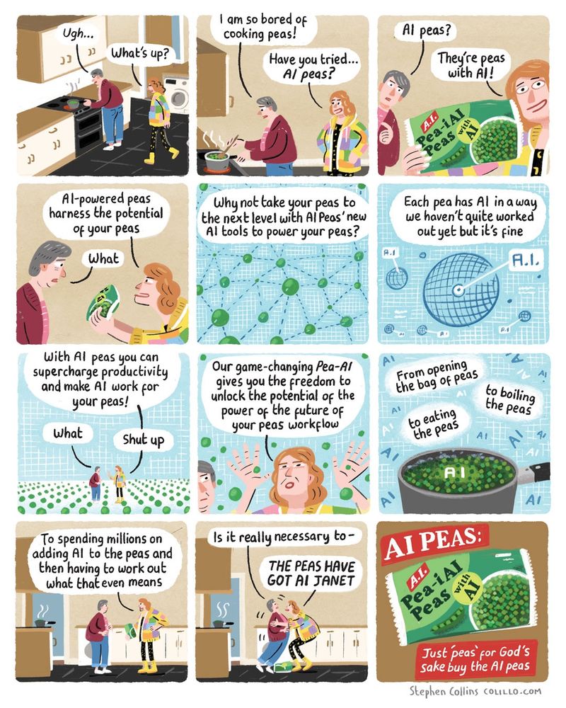 [Scene is a kitchen - a middle aged woman called JANET is boiling peas at the stove. A younger more colourfully dressed woman named LIZ approached her.]

JANET:
Ugh...

LIZ:
What's up?

JANET:
I am so bored of cooking peas!

LIZ:
Have you tried...

AI peas?

JANET:
AI peas?

LIZ:
They're peas with AI!

[Liz holds up to us a packet of peas labelled: Pea-i AI - Peas with AI].

LIZ:
Al-powered peas harness the potential of your peas

JANET:
What

LIZ [Now a voiceover as we cut to a whizzy technology diagram of peas all connected by meaningless dotted lines]

Why not take your peas to the next level with Al Peas' new Al tools to power your peas?

[Show a techno diagram of a pea with a label reading 'AI' pointing to a random zone in it]

LIZ:

Each pea has Al in a way we haven't quite worked out yet but it's fine

[Show Janet and Liz now in a Matrix-style world of peas]

LIZ:
With Al peas you can supercharge productivity and make AI work for your peas!

JANET:
What

LIZ:
Shut up

LIZ:
Our game-changing Pea-Al gives you the freedom to unlock the potential of the power of the future of your peas workflow

From opening the bag of peas

to boiling the peas

to eating the peas

To spending millions on adding Al to the peas and then having to work out what that even means.

JANET:
Is it really necessary to-

LIZ [Grabbing Janet by the collar]:
THE PEAS HAVE GOT AI, JANET

[Cut to an advert ending screen, with the bag of peas and the slogan:

AI PEAS: Just 'Peas' for god's sake buy the AI peas.

[Ends]
