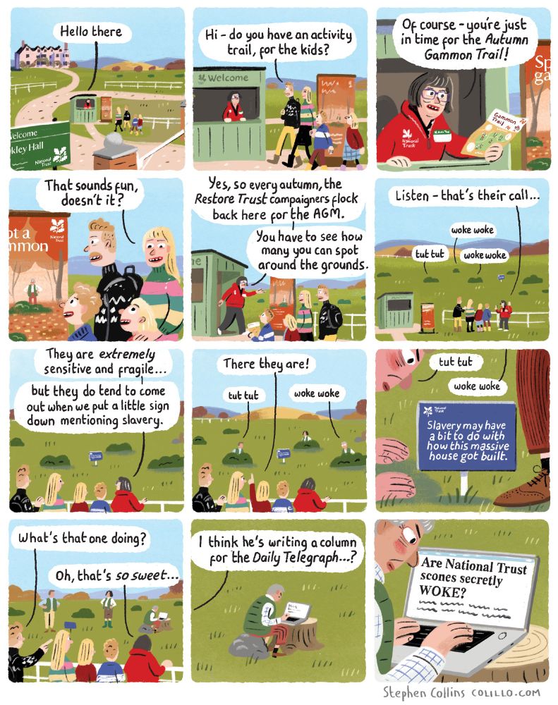 [Scene is the entrance cabin to a NATIONAL TRUST PROPERTY AND GARDENS]

 1
NATIONAL TRUST EMPLOYEE [inside cabin]: 

Hello there 

2
[A young family - two parents two kids - have arrived at the front desk].

DAD:

Hi - do you have an activity trail, for the kids?

3
NT EMPLOYEE:

Of course – you’re just in time for the Autumn Gammon Trail!

4
MUM:
That sounds fun, doesn’t it kids?

5
NT EMPLOYEE [handing an activity sheet and pencils to the kids]:

Every autumn, the Reform Trust gammons flock back to the National Trust for the AGM. Just follow the trail round the grounds, and see how many you can spot!

6 
NT EMPLOYEE [hearing something in the gardens]:

Listen - that's their call 

[Calls emanating from the landscape]:

tut-tut
woke-woke

7
NT EMPLOYEE [showing the family an apparently empty fenced enclosure with some bushes in]:

They are extremely sensitive and fragile...
But you can bring them out of hiding if you put a little sign down mentioning slavery.

8
KIDS [pointing]:
There they are! 

[Some little red faced PEOPLE wearing Barbour jackets and gilets emerge cautiously from the bushes. They are creeping towards a TINY SIGN in the middle of the enclosure].

[Little people noises]: 
woke-woke
tut-tut
woke-woke

9
[Close-up of the TINY SIGN - we can read that it says]:

Slavery had a bit to do with building this massive house.

[Noises from the little people again as they inspect the tiny sign]:

tut-tut
woke-woke

10
MUM [pointing]:
What's that one doing there?

NT EMPLOYEE:
Oh, that's so sweet…

11
[We see that one of the people is sat on a rock, with a little laptop open on a tree stump, and they are furiously typing away].

NT EMPLOYEE:
I think he's writing a column for the Daily Telegraph…

12
[We see close up to the little person’s screen, it is a word document reading]:

Are National Trust scones secretly WOKE?

[ends]