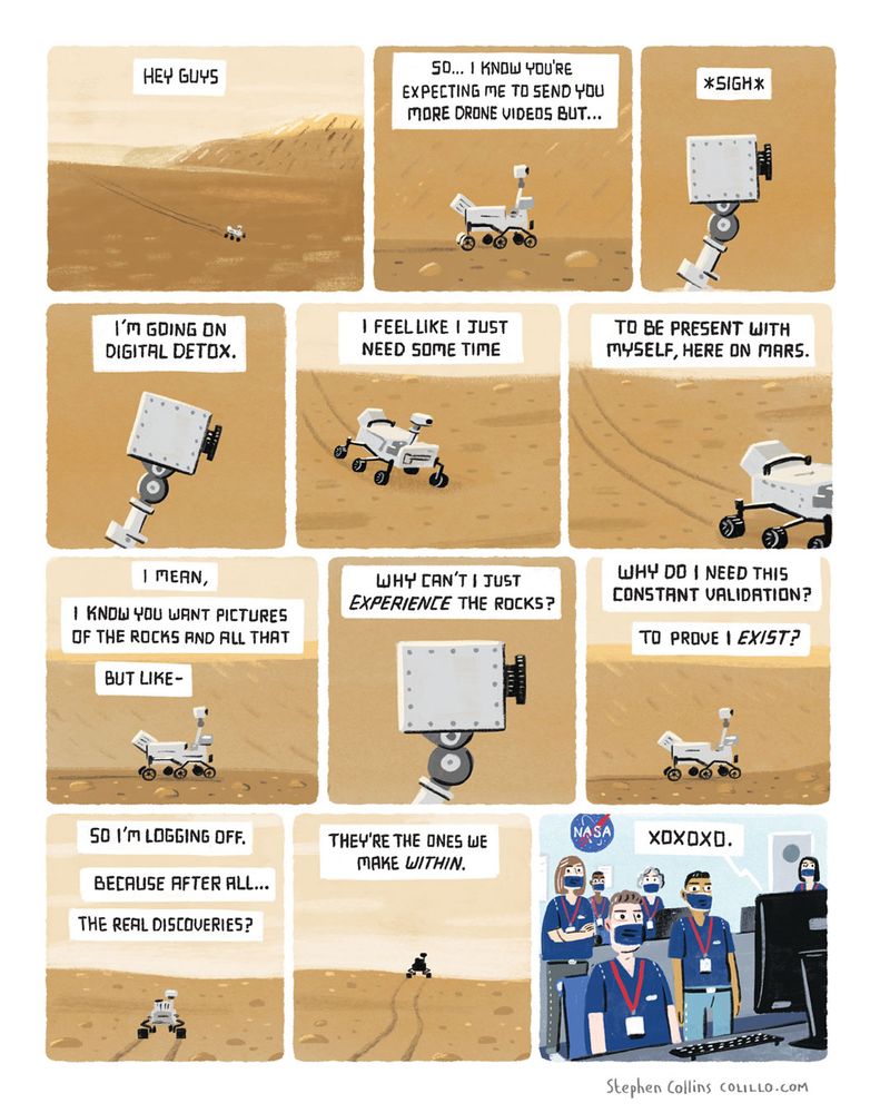 [This is a cartoon stripo with a monologue from the MARS PERSEVERANCE ROVER who is rolling around Mars on its own, sending a message back to Mission Control]

HEY GUYS

SO... I KNOW YOU'RE EXPECTING ME TO SEND YOU MORE DRONE VIDEOS BUT...

*SIGH*

I'M GDING ON DIGITAL DETOX.

I FEEL LIKE I JUST NEED SOME TIME

TO BE PRESENT WITH MYSELF, HERE ON MARS.

I MEAN,
I KNOW YOU WANT PICTURES OF THE ROCKS AND ALL THAT

BUT LIKE

WHY CAN'T I JUST
EXPERIENCE THE ROCKS?

WHY DO I NEED THIS CONSTANT VALIDATION?
TO PROVE I EXIST?

SO 1'M LOGGING OFF.

BECAUSE AFTER ALL...

THE REAL DISCOVERIES?

THEY'RE THE ONES WE MAKE WITHIN.

X X X.

[Cut to Mission Control with all the people looking at their screens, stunned].