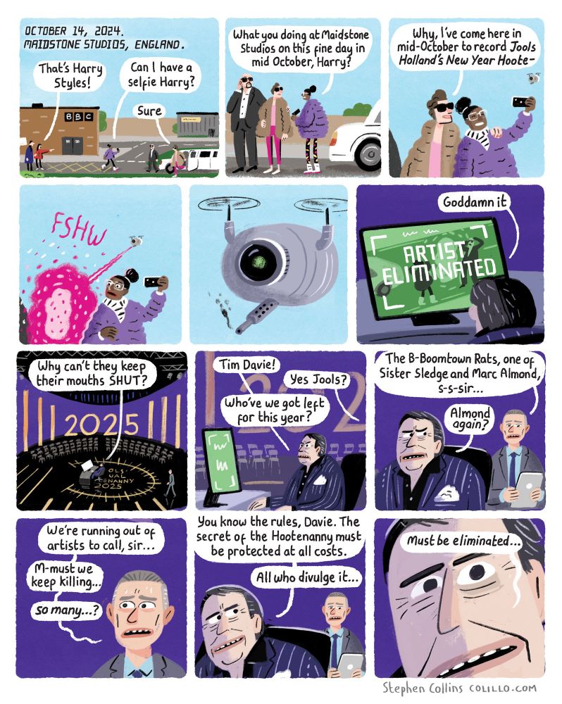 A cartoon by Stephen Collins. Script as follows:

1
THE SCENE: is BBC Television centre or wherever that is these days. HARRY STYLES is getting out of a limo to enter a studio. An autograph-hunting FAN accosts him. 

Also, a DATE STAMP  appears ‘on screen’, like it used to do in the X-files, reading: 

OCTOBER, 2024: Maidstone Studios, England

FAN 1:
That’s Harry Styles!

FAN 2 [Approaching Harry]: 
Can I have a selfie, Harry?

2
FAN:
What are you doing at Maidstone Studios on this finbe day in mid October, Harry?

3
HARRY STYLES:
Why, I’ve come here in mid-October to record ‘Jools Holland’s New Year Hoote-‘

4
*FSHW*
[Harry Styles is suddenly vaporised by a LASER BEAM]

5
[We see the culprit; a hi tech flying DRONE has zapped Mr Styles to death. The drone has a camera eye on the front of it]

6
[Cut to: JOOLS HOLLAND in his Hootenanny lair, watching a screen which has just alerted him to the elimination of Styles]

[Legend on screen]:
ARTIST ELIMINATED

HOLLAND:
Goddamn it

7
HOLLAND:
Why can’t they keep their mouths SHUT?

8
HOLLAND:
Tim Davie! 

TIM DAVIE [Director General of the BBC]:
Y-yes Jools?

HOLLAND:
Who’ve we got left for this year?

10
TIM DAVIE:
The Boomtown Rats, one of Sister Sledge and Marc Almond 

HOLLAND:
Almond *again*?

11
TIM DAVIE:
We’re running out of artists to call, sir…

M-must we keep killing… so many…?

HOLLAND:
You know the rules, Davie. The secret of the Hootenanny must be protected at all costs. All who divulge it…

12
HOLLAND [close up on his evil face, eye twitching]:
Must be eliminated 