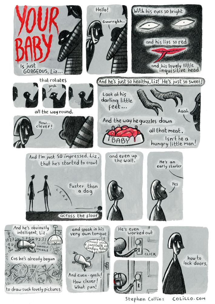 Cartoon by Stephen Collins. The images in this comic show a mum with a baby, and the poem is implicitly being spoken by a friend of the mother, who has come to admire the new baby. However, all the images of the baby are very sinister – we quickly realise that this poem is describing a demon baby, with a fork tongue, swivelling head, claws for feet, etc] Script is as follows: YOUR BABY is just so gorgeous, Liz... [narrator says 