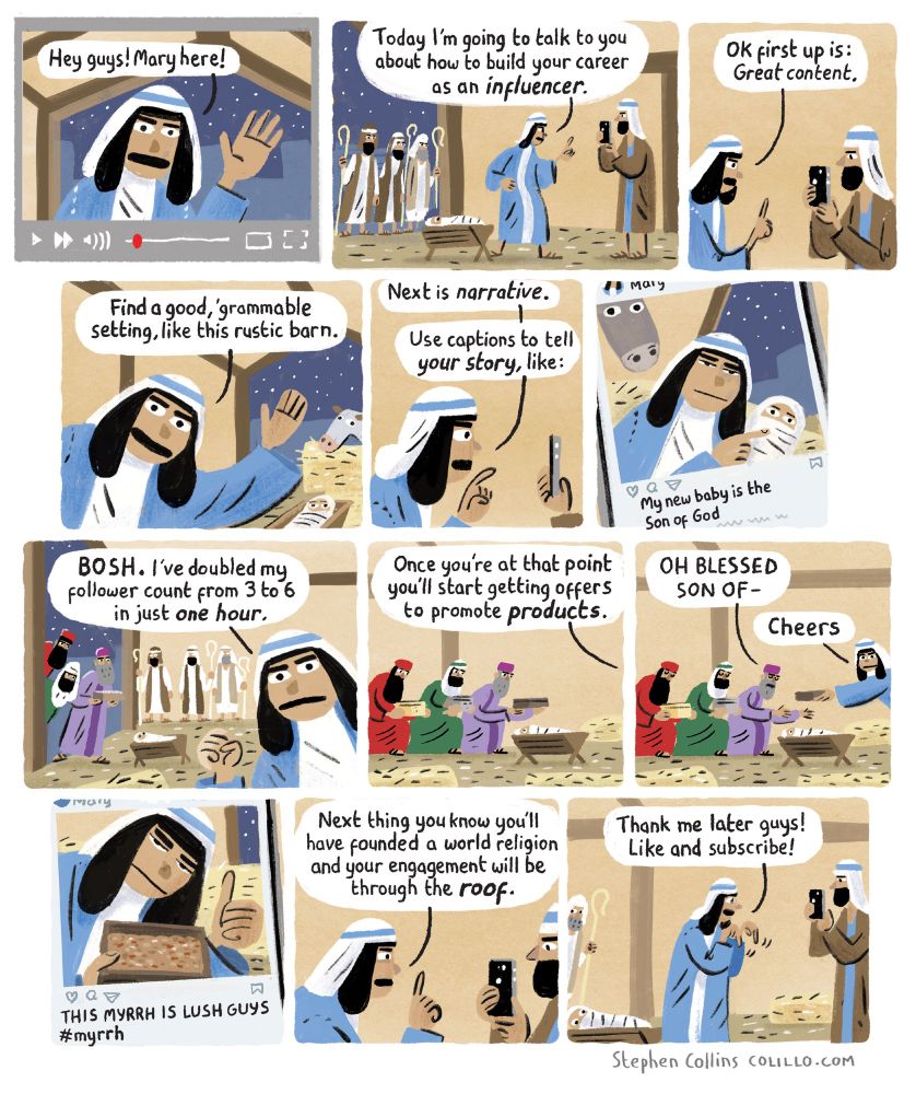 Cartoon by Stephen Collins, here's the script:
___

1 MARY [in the stable, talking to an iPhone being held by a baffled looking JOSEPH]:
Hey guys! Mary here!

2 
MARY:
Today I’m going to talk to you about how to build your career as an influencer 

3 
MARY:
OK first up is: Great content 

4 
MARY:
Find a good, ‘grammable setting, like this rustic barn 

5 
MARY:
Next is narrative -
Use captions to tell your story, like:

6 
[Show Mary’s Instagram post, her holding baby in the hay and caption reads]:
My new baby is the Son of God

7 
MARY:
BOSH - I’ve doubled my follower count from 3 to 6 in just one hour [ We see the three Kings appear in doorway with their gifts, standing next to the three Shepherds]

8 
MARY:
Once you’re at that point you’ll start getting offers to  to promote products 

9 
FIRST KING [sinking to his knees, holding forth his myrrh]:
OH BLESSED SON OF - 
MARY [swiping myrrh off him]:
Cheers 

10 
[Show Mary’s IG post again, posing with the myrrh. Caption reads]:
THIS MYRRH IS LUSH GUYS #myrrh

11 
MARY:
Next thing you know you’ll have founded a world religion and your engagement will be through the roof

12 
MARY [pointing downwards as she talks to camera]:
Thank me later guys, like and subscribe!
