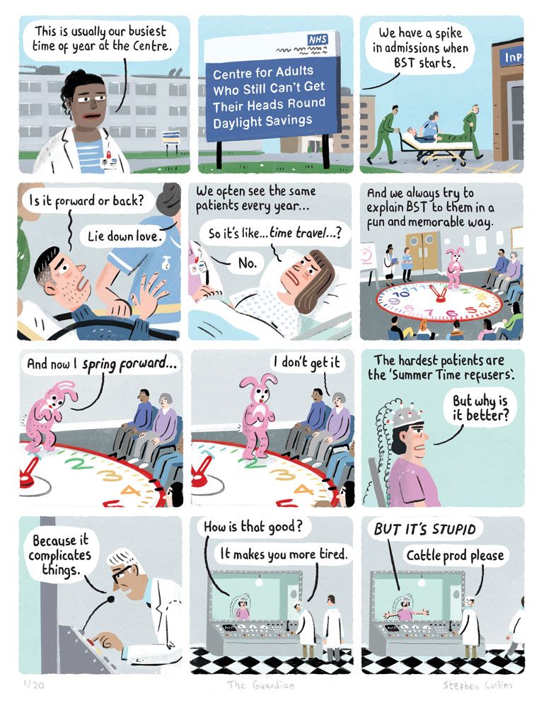 1 [Nurse talking to camera]
This is usually our busiest time of year at the centre 

2 [Show a sign outside a medical institution reading:]

Centre for Adults Who Still Can’t Get Their Heads Round Daylight Savings

3 
NURSE:
We have a spike in admissions when BST starts

4 
CONFUSED PATIENT BEING LAID DOWN BY NURSES:
Is it forward or back?

NURSE:
Lie down love

5 
We often see the same patients ever year

PATIENT:
So it’s like… time travel?

DOCTOR:
No

6 Every year we try to explain BST to them in a fun and memorable way

[The patients are sat around a fun show, with people dressed in bunny suits jumping around a giant clock] 

BUNNY: And now I *spring forward*...

7
[Bunny springs forward one hour on clock]

8 
PATIENT WATCHING SHOW:
I don’t get it

9 
The hardest patients are the Summer Time refusers

10 PATIENT [sat strapped to a chair as a doctor talks to him through a screen, through a tannoy]

PATIENT: But why is it better?

DOCTOR [talking through microphone]: 

Because it complicates things.

11 
PATIENT: 
How is that good?

DOCTOR: 
It makes you more tired.

12 

DOCTOR [to assistant]:
Fetch the cattle prod