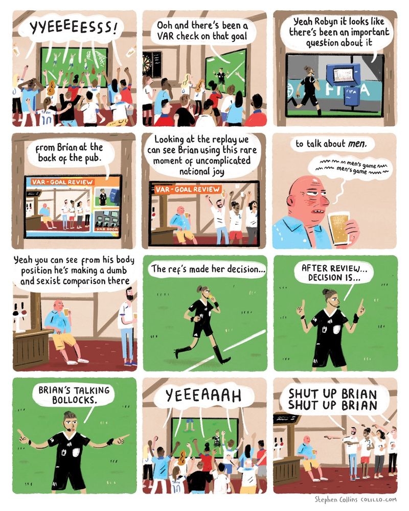 [Scene is Women’s World Cup match showing on big screen in pub, lots of FANS in pub watching it cheerfully, apart from one guy at the back looking grumpy]
 
1
FANS [as goal goes in]:
YYEEEESSS!

2
COMMENTATOR 1 VOICEOVER ON THE TV:
Ooh and there's been a VAR check on that goal

3 
COMMENTATOR 2:
Yeah Robyn it looks like there’s been a question about it...

4
[show a miserable gammony bloke watching the same from the back of the pub]

COMMENTATOR 2:
…from Brian at the back of the pub.

5
COMMENTATOR 1:
Looking at the replay we can see Brian using this rare moment of uncomplicated national joy

6
COMMENTATOR 1:
to talk about men.

BRIAN [holding his pint while he watches the screen, grumbling his own commentary]:
Grumble Grumble Grumble men’s game 

7
COMMENTATOR 2:
Yeah you can see from his body position he’s making a dumb and sexist comparison there 

8 
COMMENTATOR 1:
The ref’s made her decision…
[Ref returns to the pitch, making one of the big VAR speeches they’ve started doing through her head-mic]

9
REF:
MY JUDGEMENT IS…

10
REF:
BRIAN IS TALKING BOLLOCKS.

11
PEOPLE IN PUB:
YEEEAAH

12
PEOPLE IN PUB [all pointing at Brian]:
SHUT UP BRIAN SHUT UP BRIAN

