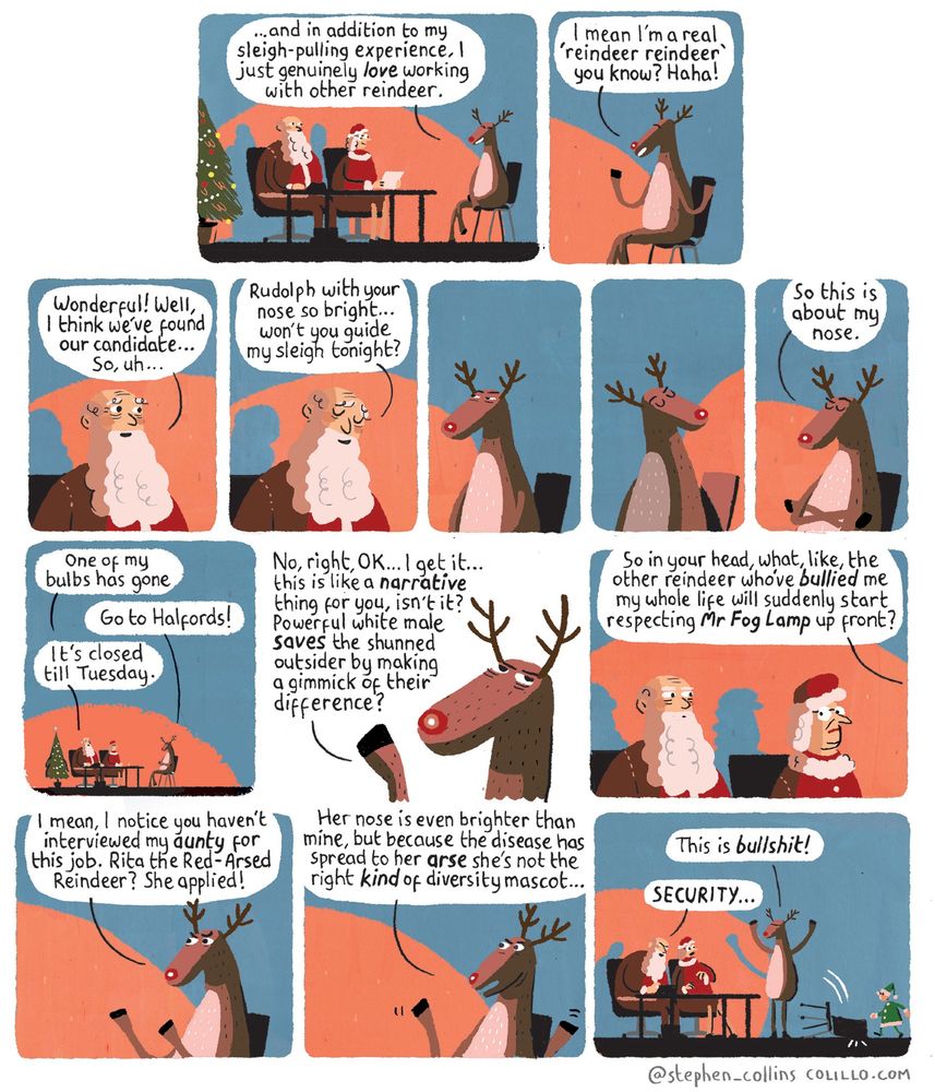 [Scene is a JOB INTERVIEW. The bosses taking the interview are FATHER and MOTHER CHRISTMAS. In the chair across the desk from is the interviewee: RUDOLPH THE RED NOSED REINDEER,  sitting legs crossed. Rudolph is effusive and expressive with his hands / hooves.] 

RUDOLPH:
...and in addition to my sleigh-pulling experience, l just genuinely love working with other reindeer. I mean I'm a real 'reindeer reindeer' you know? Haha!

FATHER CHRISTMAS [Looking delighted]:
Wonderful! Well, I think we've found our candidate...

So, uh...
Rudolph with your nose so bright... 
...won't you guide my sleigh tonight?

[A chilly pause. We focus on Rudolph, who folds his arms, looks away in silent fury, his nose casting light about the room as he does so. He drags his eyes back to Father Christmas, his expression now of pure, cold contempt.] 

  
RUDOLPH:
So this is about my nose.

FATHER CHRISTMAS:
One of my bulbs has gone.

RUDOLPH:
Go to Halfords!

FATHER CHRISTMAS:
It's closed till Tuesday.

RUDOLPH:
No, right, OK... I get it... this is like a narrative thing for you, isn't it?

[Rolling his eyes, gesticulating, getting more angry as he begins to rant]:

Like...powerful white male saves the shunned outsider by making a gimmick of their difference?

[We see Father and Mother Christmas looking awkward, a bit scared, askance at each other]

RUDOLPH:

So in your head, what, like, the other reindeer who've bullied me my whole life will suddenly start respecting Mr Fog Lamp up front?

[Rudolph is waving his hooves now]

I mean, I notice you haven't interviewed my AUNTY for this job. Rita the Red-Arsed Reindeer? She applied!

Her nose is even brighter than mine, but because the disease has spread to her ARSE she's not the right KIND of diversity mascot...

[Finally Rudolph stands up, knocking his chair backwards. Father Christmas looks shocked, Mother Christmas looks terrified.]

RUDOLPH:
This is BULLSHIT!

FATHER CHRISTMAS:

SECURITY...!

[A little Elf enters to tackle Rudolph]

[Ends]