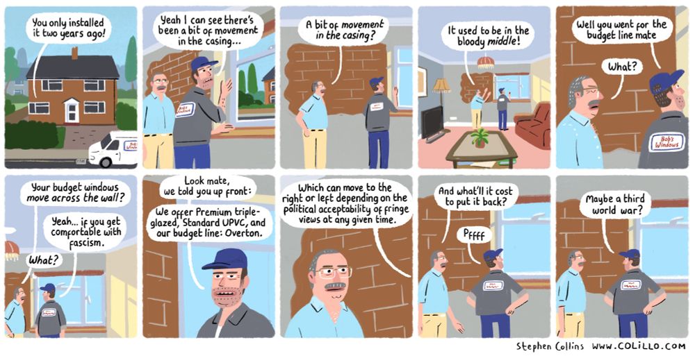 Cartoon script: comic strip for Prospect magazine, by Stephen Collins:

[Scene is a suburban house. We hear a conversation coming from inside it, with the voice of the MAN who owns the house] 

1
MAN:
…You only installed it two years ago!

2
[Interior scene now, we can see the MAN is talking to the GLAZIER who has come to inspect a very oddly-placed window in the man’s wall]

GLAZIER:
Yeah I can see there’s been a bit of movement in the casing…

3
MAN:
A bit of *movement in the casing*?

4
MAN:
It used to be in the bloody middle! 

[The window, we see, is strangely positioned right next to the wall]

5
GLAZIER:
Well, you went for the budget line mate.

MAN:
What? 

6
MAN:
Your budget windows *move across the wall*?

GLAZIER:
If you get comfortable with fascism, yeah.

MAN:
*What*?

7
GLAZIER:
Look mate, we told you up front:
Premium triple-glazed, Standard UPVC, and our budget line: ‘Overton’.

8
GLAZIER:
Which can move to the left or right depending on the political acceptability of fringe views at any given time. 

9
MAN:
And what’ll it cost to put it back?

GLAZIER:
Pffff

10
GLAZIER:
Maybe a third World War?