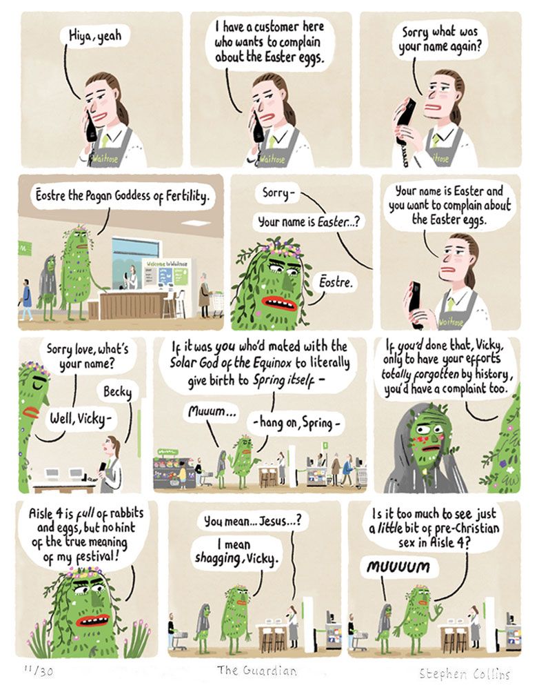 Scene is WAITROSE CUSTOMER SERVICES DESK. Behind it is a staff member, whose name we will soon learn is BECKY. She is dealing with a customer, for now out of shot, while talking to her manager on the phone.

BECKY [on phone]: 
Yeah, hiya...


2
BECKY:
Yes I have a customer here who wants to complain about the Easter eggs.

3
BECKY [putting hand over receiver while addressing the customer stood at the desk in front of her]:
Sorry what was your name again?

4
[Pull back to show the customer is a very tall, green-skinned, PAGAN GODDESS, festooned with flowers. Stood next to her is her son, a normal human teenager in a hoodie, who looks mortified by his mum.]

PAGAN GODDESS:
Eostre the Pagan Goddess of Fertility

5
BECKY
Sorry -
Your name is Easter…?

PAGAN GODDESS:
Eostre.

6
VICKY:
Your name is Easter and you want to complain about the Easter eggs.

7
PAGAN GODDESS:
Sorry love, what’s your name?

BECKY:
Becky

PAGAN GODDESS:
Well, Vicky -

8
PAGAN GODDESS:
If it was you who’d shagged the solar god of the Equinox to give birth to an actual living god - my son Darren here -

TEENAGE BOY:
Muuum…

9
PAGAN GODDESS:
….only to have all your efforts totally forgotten by history, you’d have a complaint too!

10
PAGAN GODDESS:
Aisle four is full of products, with no hint of the true meaning of the festival!

11
BECKY:
You mean… Jesus…?

PAGAN GODDESS:
I mean shagging, Vicky.

12
PAGAN GODDESS:
Is it too much to see  just a little bit of pre-Christian sex in Aisle 4?

TEENAGE BOY:
MUUUUM
