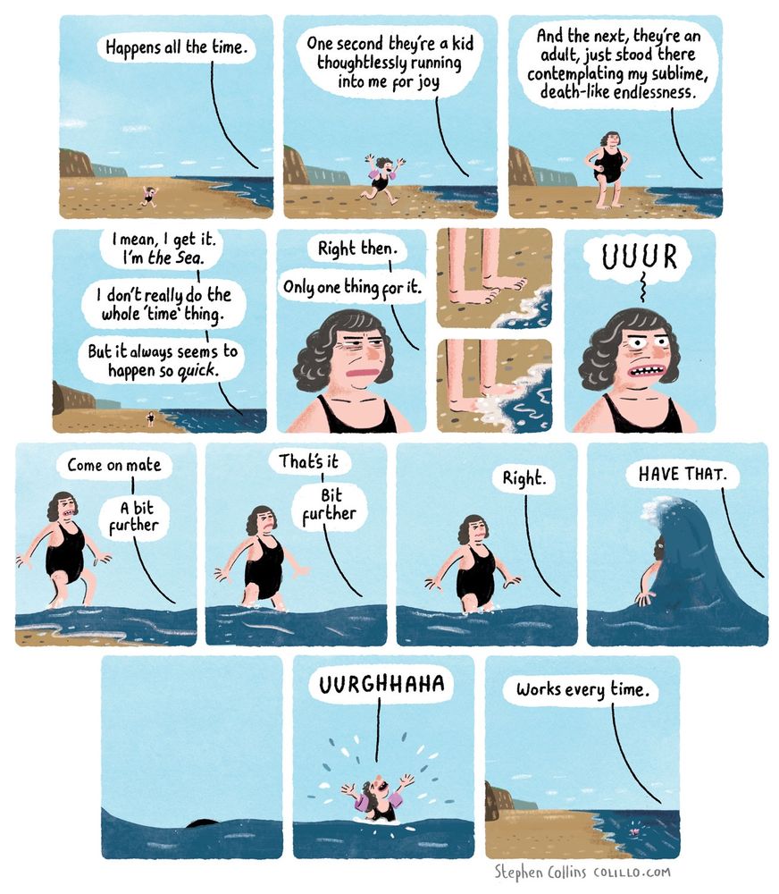 [Scene is a BEACH. A little kid is running towards the shore. Speech bubbles that follow are mostly coming from THE SEA, which is sort of talking to us.]

1
THE SEA:
Happens all the time. 

2
THE SEA:
One second they’re a kid thoughtlessly running into me for joy

[Show kid running towards the sea]

3
THE SEA:
And the next, they’re an adult standing there 
contemplating my sublime, death-like endlessness.

[Show the kid instantly transformed into an adult, hands on hips, boringly contemplating the horizon].

4
THE SEA:
I mean, I get it. I’m the *Sea*.

I don’t really do the whole ‘time’ thing.

But it always seems to happen so *quick*.

5
THE SEA:
Right. One way to fix this.

[Shoe the waves licking up against their toes]

6
PERSON [shocked from cold]:
JESUS

7
THE SEA:
Come on 
a bit further ….

[Person paddles out into the water a bit]

8
THE SEA:
That’s it…
bit further…

[Person wades to waist height]

9
THE SEA:
Right.

[Person standing still waist height in sea]

10
THE SEA:
HAVE THAT.

[BIG WAVE goes over them]

11
[They are instantly transformed back to a kid again]

KID [laughing]:
UURGHHAHA

12
THE SEA:
Works every time

[ends]